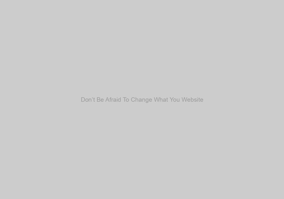 Don’t Be Afraid To Change What You Website